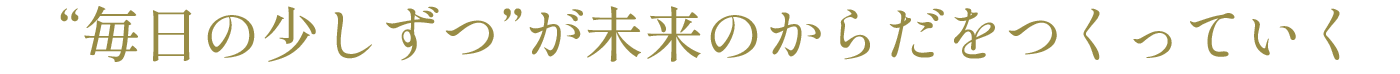 “毎日の少しずつ”が未来のからだをつくっていく