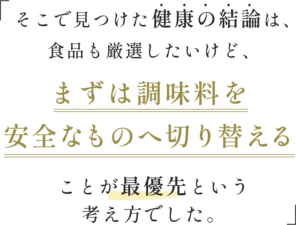そこで見つけた健康の結論は、食品も厳選したいけど、まずは調味料を安全なものへ切り替えることが最優先という考え方でした。